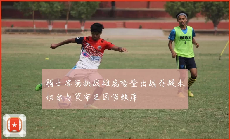 骑士客场挑战雄鹿哈登出战存疑米切尔与莫布里因伤缺席