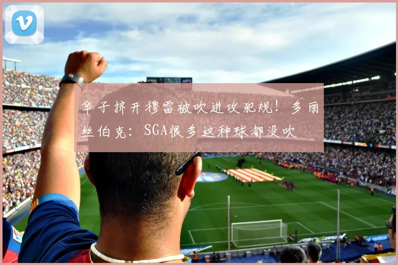 华子挤开穆雷被吹进攻犯规！多丽丝伯克：SGA很多这种球都没吹