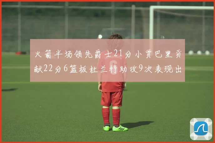 火箭半场领先爵士21分小贾巴里贡献22分6篮板杜兰特助攻9次表现出色