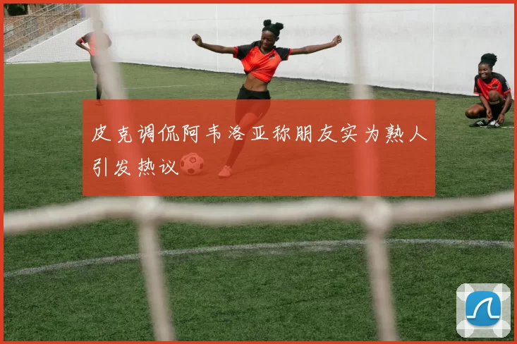 皮克调侃阿韦洛亚称朋友实为熟人引发热议