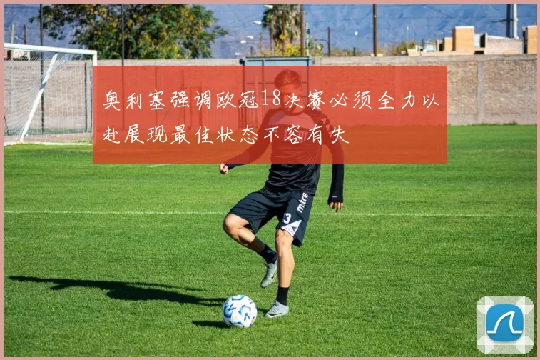 奥利塞强调欧冠18决赛必须全力以赴展现最佳状态不容有失