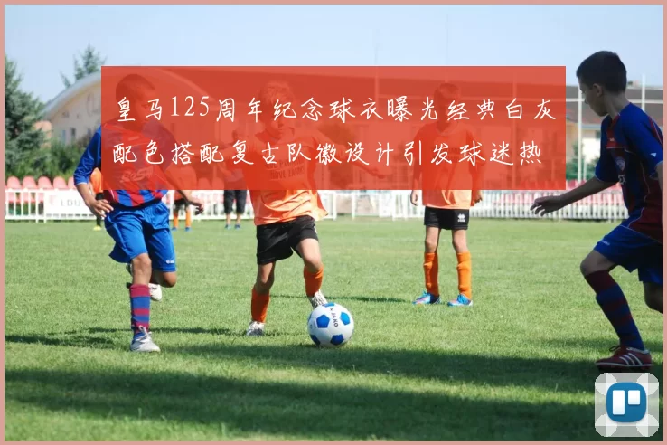 皇马125周年纪念球衣曝光经典白灰配色搭配复古队徽设计引发球迷热议