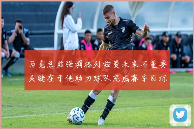 马竞总监强调格列兹曼未来不重要关键在于他助力球队完成赛季目标