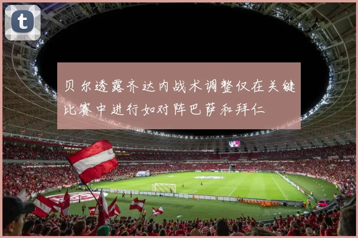 贝尔透露齐达内战术调整仅在关键比赛中进行如对阵巴萨和拜仁