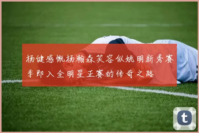 杨健感慨杨瀚森笑容似姚明新秀赛季即入全明星正赛的传奇之路