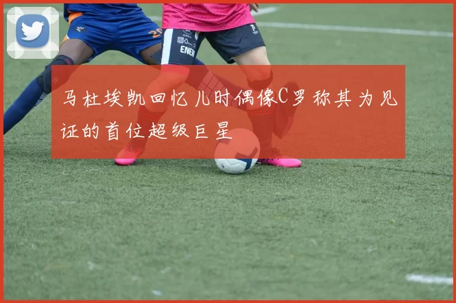 马杜埃凯回忆儿时偶像C罗称其为见证的首位超级巨星