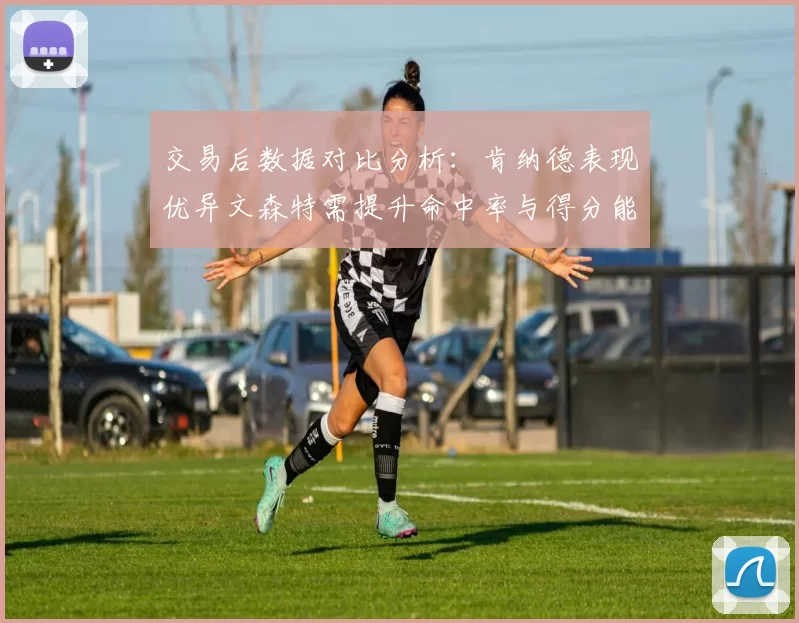 交易后数据对比分析：肯纳德表现优异文森特需提升命中率与得分能力