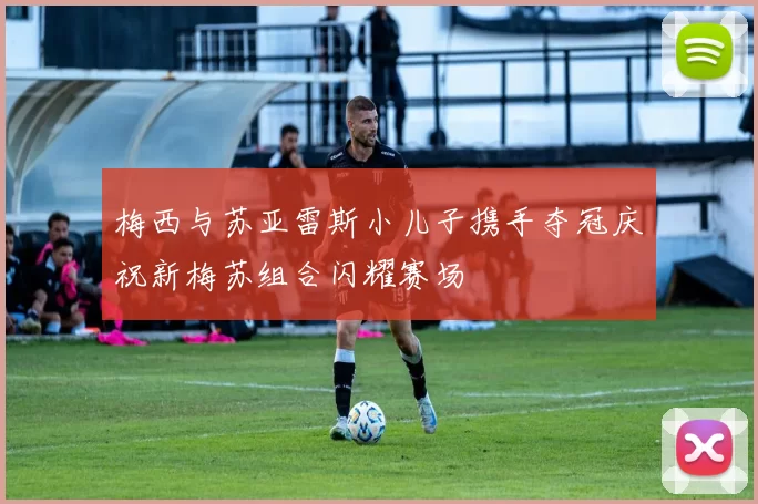 梅西与苏亚雷斯小儿子携手夺冠庆祝新梅苏组合闪耀赛场
