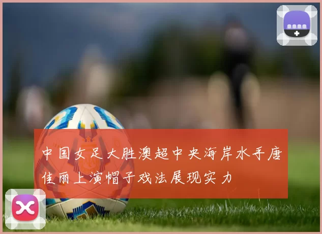 中国女足大胜澳超中央海岸水手唐佳丽上演帽子戏法展现实力