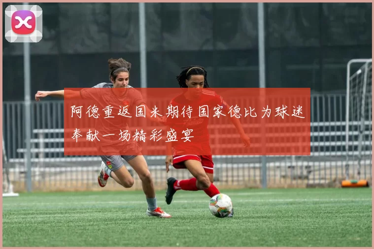 阿德重返国米期待国家德比为球迷奉献一场精彩盛宴