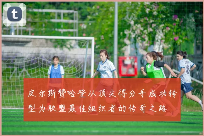 皮尔斯赞哈登从顶尖得分手成功转型为联盟最佳组织者的传奇之路