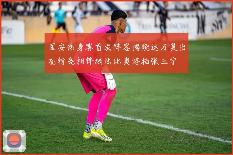 国安热身赛首发阵容揭晓达万复出孔特亮相锋线法比奥搭档张玉宁