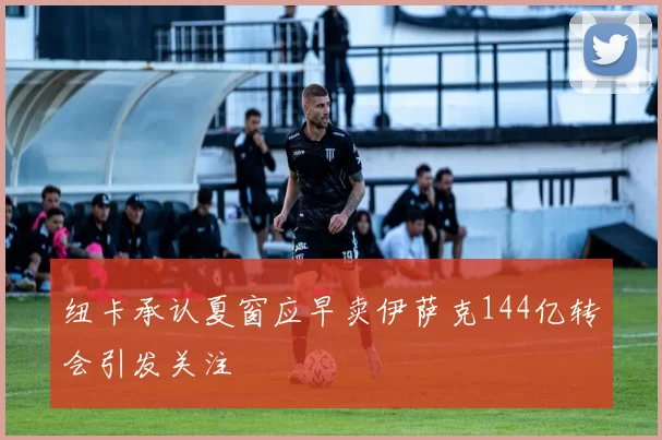纽卡承认夏窗应早卖伊萨克144亿转会引发关注
