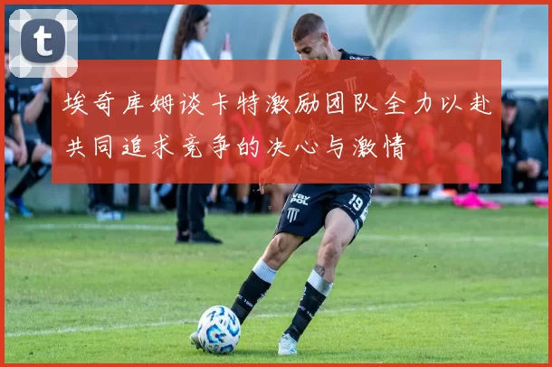 埃奇库姆谈卡特激励团队全力以赴共同追求竞争的决心与激情